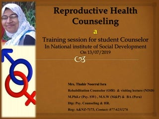 Mrs. Thahir Noorrul Isra
Rehabilitation Counselor (OfR) & visiting lecture (NISD)
M.Phil.r (Psy. SW) , M.S.W (M&P) & BA (Pera)
Dip: Psy. Counseling & HR.
Reg: A&NZ-7173, Contact: 077-6231276
Reproductive Health
Counseling
a
Training session for student Counselor
In National institute of Social Development
On 13/07/2019
 