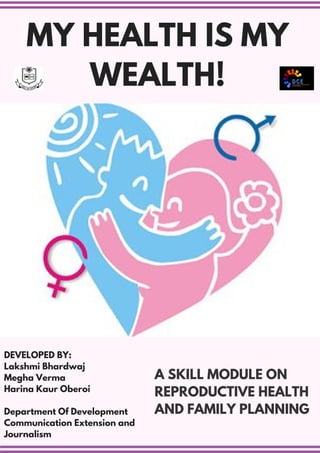 A SKILL MODULE ON
REPRODUCTIVE HEALTH
AND FAMILY PLANNING
MY HEALTH IS MY
WEALTH!
DEVELOPED BY:
Lakshmi Bhardwaj
Megha Verma
Harina Kaur Oberoi
Department Of Development
Communication Extension and
Journalism
 