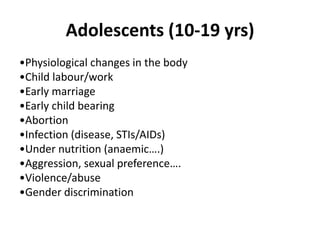 Adolescents (10-19 yrs)
•Physiological changes in the body
•Child labour/work
•Early marriage
•Early child bearing
•Abortion
•Infection (disease, STIs/AIDs)
•Under nutrition (anaemic….)
•Aggression, sexual preference….
•Violence/abuse
•Gender discrimination
 