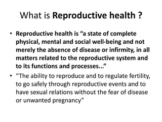 What is Reproductive health ?
• Reproductive health is “a state of complete
physical, mental and social well-being and not
merely the absence of disease or infirmity, in all
matters related to the reproductive system and
to its functions and processes...”
• “The ability to reproduce and to regulate fertility,
to go safely through reproductive events and to
have sexual relations without the fear of disease
or unwanted pregnancy”
 