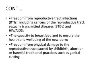 CONT…
• •Freedom from reproductive tract infections
(RTIs), including cancers of the reproductive tract,
sexually transmitted diseases (STDs) and
HIV/AIDS;
• •The capacity to breastfeed and to ensure the
health and wellbeing of the new-born;
• •Freedom from physical damage to the
reproductive tract caused by childbirth, abortion
or harmful traditional practices such as genital
cutting
 