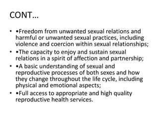 CONT…
• •Freedom from unwanted sexual relations and
harmful or unwanted sexual practices, including
violence and coercion within sexual relationships;
• •The capacity to enjoy and sustain sexual
relations in a spirit of affection and partnership;
• •A basic understanding of sexual and
reproductive processes of both sexes and how
they change throughout the life cycle, including
physical and emotional aspects;
• •Full access to appropriate and high quality
reproductive health services.
 