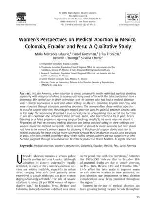 A 2005 Reproductive Health Matters.
                                                      All rights reserved.
                                       Reproductive Health Matters 2005;13(26):75–83
                                             0968-8080/05 $ – see front matter
www.rhm-elsevier.com                         PII: S 0 9 6 8 - 8 0 8 0 ( 0 5 ) 2 61 9 9 - 2                     www.rhmjournal.org.uk




   Women’s Perspectives on Medical Abortion in Mexico,
     Colombia, Ecuador and Peru: A Qualitative Study
                   Marıa Mercedes Lafaurie,a Daniel Grossman,b Erika Troncoso,c
                      ´
                              Deborah L Billings,d Susana Chaveze
                                                             ´
                       a Independent consultant, Bogota, Colombia
                                                       ´
                       b Programme Associate, Population Council, Regional Office for Latin America and the
                         Caribbean, Mexico, DF, Mexico. E-mail: dgrossman@ibisreproductivehealth.org
                       c Research Coordinator, Population Council, Regional Office for Latin America and the
                         Caribbean, Mexico, DF, Mexico
                       d Senior Research Associate, Ipas, Mexico, DF, Mexico
                       e Director, Centro de Promocion y Defensa de los Derechos Sexuales y Reproductivos
                                                     ´
                         (PROMSEX), Lima, Peru


   Abstract: In Latin America, where abortion is almost universally legally restricted, medical abortion,
   especially with misoprostol alone, is increasingly being used, often with the tablets obtained from a
   pharmacy. We carried out in-depth interviews with 49 women who had had a medical abortion
   under clinical supervision in rural and urban settings in Mexico, Colombia, Ecuador and Peru, who
   were recruited through clinicians providing abortions. The women often chose medical abortion
   to avoid a surgical abortion; they thought medical abortion was less painful, easier or simpler, safer
   or less risky. They commonly described it as a natural process of regulating their period. The fact that
   it was less expensive also influenced their decision. Some, who experienced a lot of pain, heavy
   bleeding or a failed procedure requiring surgical back-up, tended to be more negative about it.
   Regardless of legal restrictons, medical abortion was being provided safely in these settings and
   women found the method acceptable. Where feasible, it should be made available but cost should
   not have to be women’s primary reason for choosing it. Psychosocial support during abortion is
   critical, especially for those who are more vulnerable because they see abortion as a sin, who are young
   or poor, who have limited knowledge about their bodies, whose partners are not supportive or who
   became pregnant through sexual violence. A 2005 Reproductive Health Matters. All rights reserved.

   Keywords: medical abortion, women’s perspectives, Colombia, Ecuador, Mexico, Peru, Latin America


                                                                     in the penal code, with few exceptions.3 Estimates

U
       NSAFE abortion remains a serious public
       health problem in Latin America. Although                     for 1995–2000 indicate that in Ecuador 18%
       abortion is almost universally legally                        of maternal deaths are due to unsafe abortion,
restricted, in each of the countries abortion ser-                   in Peru 16%, Mexico 23% and Colombia 28%.4
vices are widely available, especially in urban                      Little effort has been made to improve access
areas, ranging from safe (and generally more                         to safe abortion services in these countries, but
expensive) to unsafe, with rural and poor women                      post-abortion care programmes to treat abortion
disproportionately affected.1 The rate of unsafe                     complications have been promoted throughout
abortions is about 29 per 1000 women of repro-                       the region.5
ductive age.2 In Ecuador, Peru, Mexico and                              Interest in the use of medical abortion has
Colombia, induced abortion is defined as a crime                     been growing during the past decade throughout

                                                                                                                                75
 