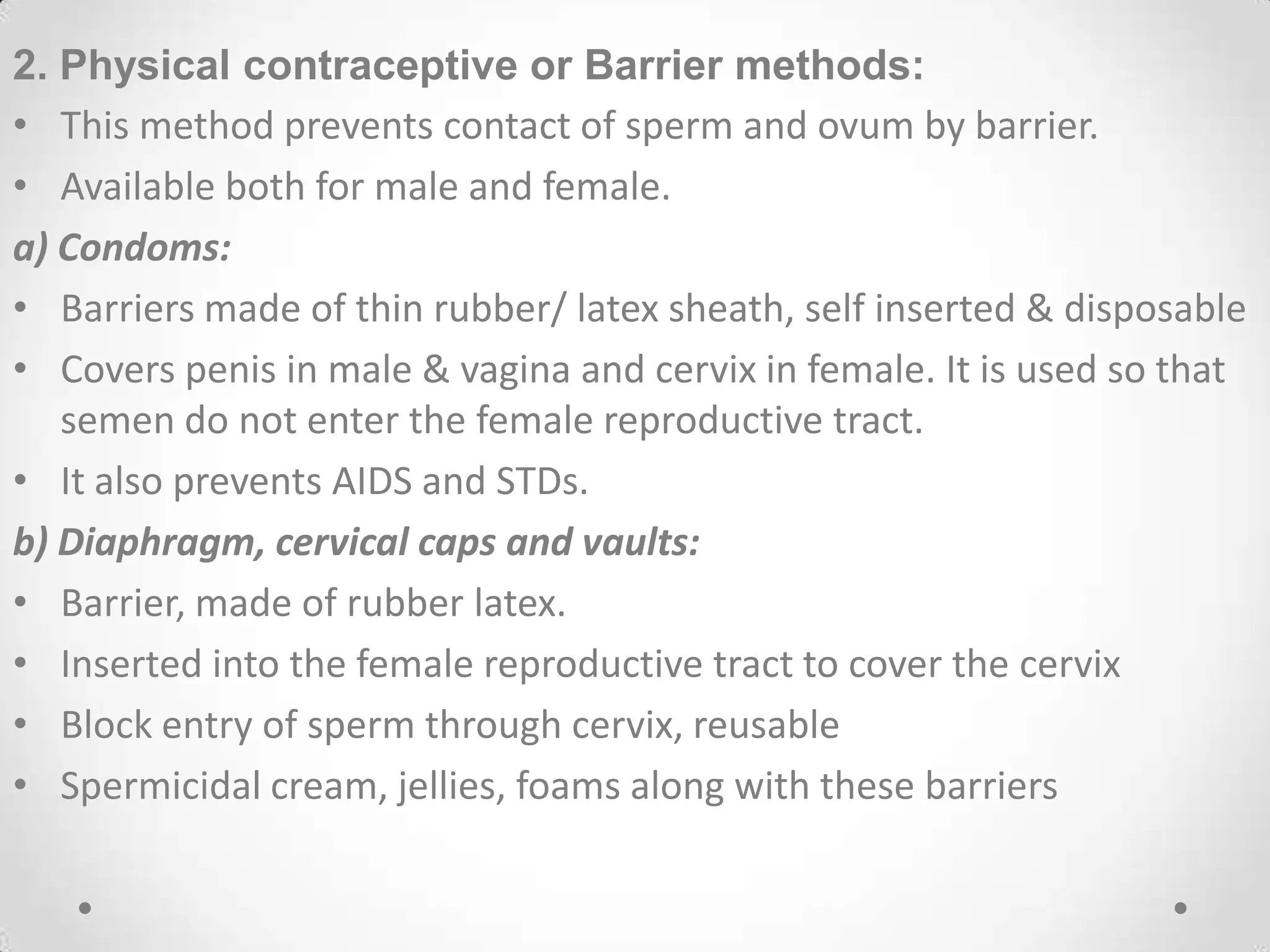 2. Physical contraceptive or Barrier methods:
• This method prevents contact of sperm and ovum by barrier.
• Available both for male and female.
a) Condoms:
• Barriers made of thin rubber/ latex sheath, self inserted & disposable
• Covers penis in male & vagina and cervix in female. It is used so that
semen do not enter the female reproductive tract.
• It also prevents AIDS and STDs.
b) Diaphragm, cervical caps and vaults:
• Barrier, made of rubber latex.
• Inserted into the female reproductive tract to cover the cervix
• Block entry of sperm through cervix, reusable
• Spermicidal cream, jellies, foams along with these barriers
 