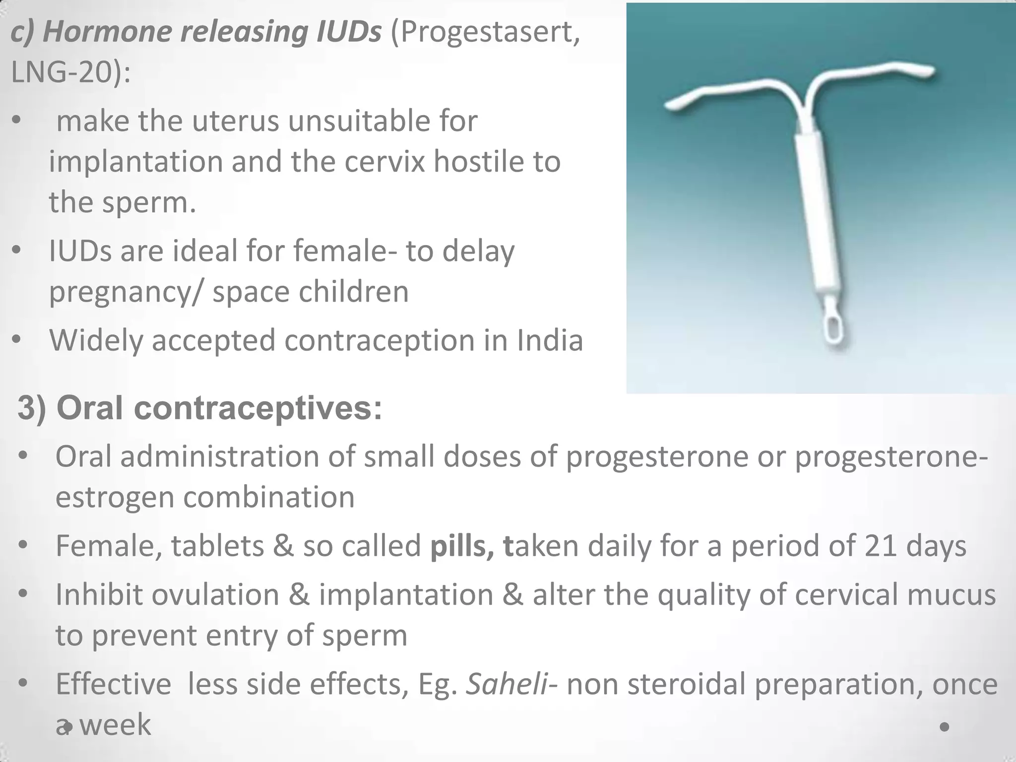 c) Hormone releasing IUDs (Progestasert,
LNG-20):
• make the uterus unsuitable for
implantation and the cervix hostile to
the sperm.
• IUDs are ideal for female- to delay
pregnancy/ space children
• Widely accepted contraception in India
3) Oral contraceptives:
• Oral administration of small doses of progesterone or progesterone-
estrogen combination
• Female, tablets & so called pills, taken daily for a period of 21 days
• Inhibit ovulation & implantation & alter the quality of cervical mucus
to prevent entry of sperm
• Effective less side effects, Eg. Saheli- non steroidal preparation, once
a week
 