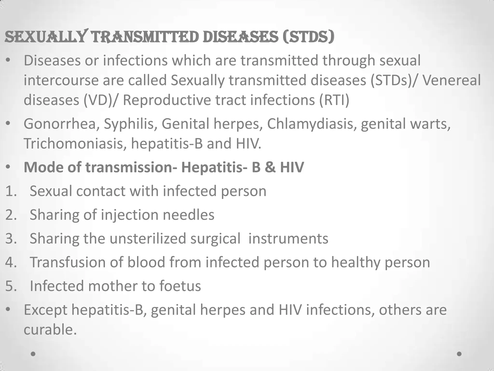SEXUALLY TRANSMITTED DISEASES (STDs)
• Diseases or infections which are transmitted through sexual
intercourse are called Sexually transmitted diseases (STDs)/ Venereal
diseases (VD)/ Reproductive tract infections (RTI)
• Gonorrhea, Syphilis, Genital herpes, Chlamydiasis, genital warts,
Trichomoniasis, hepatitis-B and HIV.
• Mode of transmission- Hepatitis- B & HIV
1. Sexual contact with infected person
2. Sharing of injection needles
3. Sharing the unsterilized surgical instruments
4. Transfusion of blood from infected person to healthy person
5. Infected mother to foetus
• Except hepatitis-B, genital herpes and HIV infections, others are
curable.
 