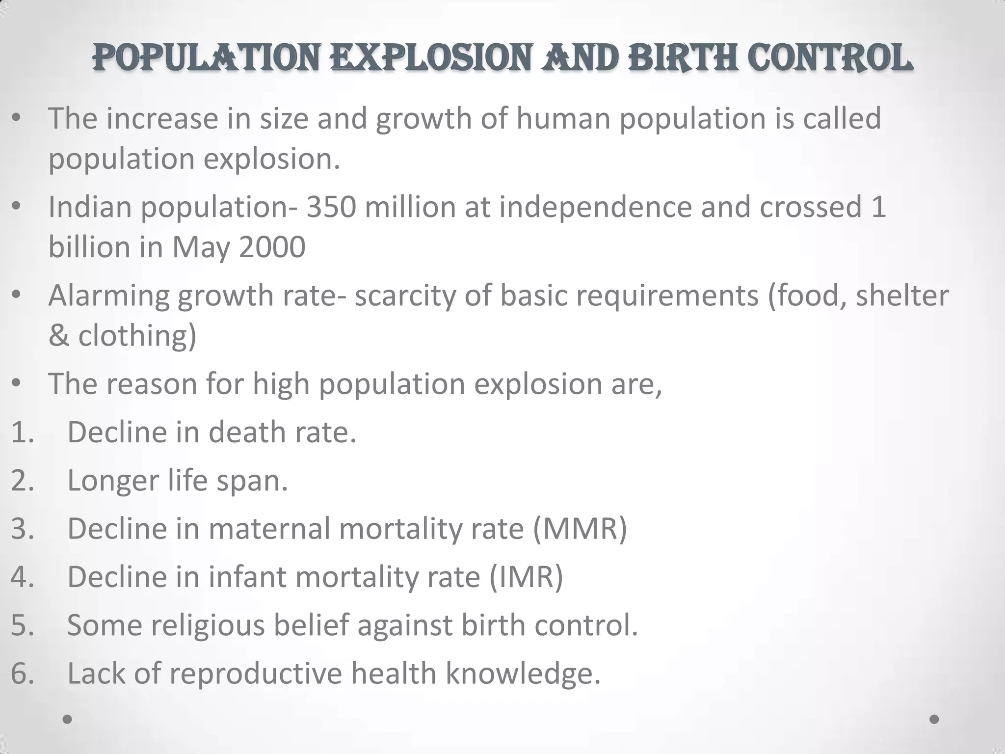 POPULATION EXPLOSION AND BIRTH CONTROL
• The increase in size and growth of human population is called
population explosion.
• Indian population- 350 million at independence and crossed 1
billion in May 2000
• Alarming growth rate- scarcity of basic requirements (food, shelter
& clothing)
• The reason for high population explosion are,
1. Decline in death rate.
2. Longer life span.
3. Decline in maternal mortality rate (MMR)
4. Decline in infant mortality rate (IMR)
5. Some religious belief against birth control.
6. Lack of reproductive health knowledge.
 