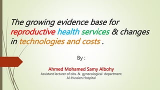The growing evidence base for
reproductive health services & changes
in technologies and costs .
By :
Ahmed Mohamed Samy Albohy
Assistant lecturer of obs. & gynecological department
Al-Hussien Hospital
 