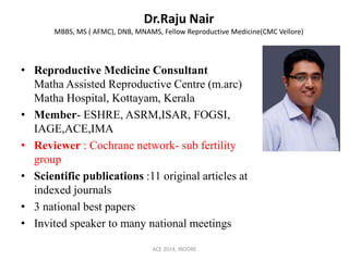 Dr.Raju Nair
MBBS, MS ( AFMC), DNB, MNAMS, Fellow Reproductive Medicine(CMC Vellore)
• Reproductive Medicine Consultant
Matha Assisted Reproductive Centre (m.arc)
Matha Hospital, Kottayam, Kerala
• Member- ESHRE, ASRM,ISAR, FOGSI,
IAGE,ACE,IMA
• Reviewer : Cochrane network- sub fertility
group
• Scientific publications :11 original articles at
indexed journals
• 3 national best papers
• Invited speaker to many national meetings
ACE 2014, INDORE
 