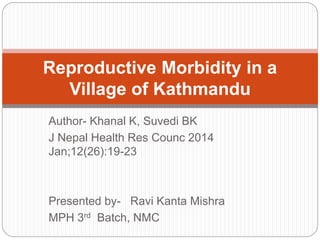 Reproductive Morbidity in a 
Village of Kathmandu 
Author- Khanal K, Suvedi BK 
J Nepal Health Res Counc 2014 
Jan;12(26):19-23 
Presented by- Ravi Kanta Mishra 
MPH 3rd Batch, NMC 
 