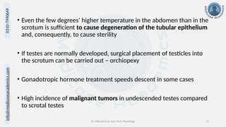 info@medicoseacademics.com
0310-7990649
Dr. Sidra Arshad, Asst. Prof. Physiology 11
• Even the few degrees’ higher temperature in the abdomen than in the
scrotum is sufficient to cause degeneration of the tubular epithelium
and, consequently, to cause sterility
• If testes are normally developed, surgical placement of testicles into
the scrotum can be carried out – orchiopexy
• Gonadotropic hormone treatment speeds descent in some cases
• High incidence of malignant tumors in undescended testes compared
to scrotal testes
 