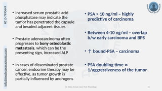 info@medicoseacademics.com
0310-7990649
Dr. Sidra Arshad, Asst. Prof. Physiology 16
• Increased serum prostatic acid
phosphatase may indicate the
tumor has penetrated the capsule
and invaded adjacent tissues
• Prostate adenocarcinoma often
progresses to bony osteoblastic
metastasis, which can be the
presenting sign, increased ALP
• In cases of disseminated prostate
cancer, endocrine therapy may be
effective, as tumor growth is
partially influenced by androgens
• PSA > 10 ng/ml – highly
predictive of carcinoma
• Between 4-10 ng/ml – overlap
b/w early carcinoma and BPS
• ↑ bound-PSA – carcinoma
• PSA doubling time ∝
1/aggressiveness of the tumor
 