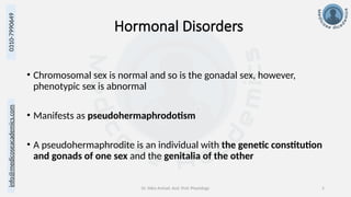 info@medicoseacademics.com
0310-7990649
Dr. Sidra Arshad, Asst. Prof. Physiology 5
Hormonal Disorders
• Chromosomal sex is normal and so is the gonadal sex, however,
phenotypic sex is abnormal
• Manifests as pseudohermaphrodotism
• A pseudohermaphrodite is an individual with the genetic constitution
and gonads of one sex and the genitalia of the other
 