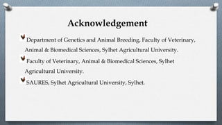 Department of Genetics and Animal Breeding, Faculty of Veterinary,
Animal & Biomedical Sciences, Sylhet Agricultural University.
Faculty of Veterinary, Animal & Biomedical Sciences, Sylhet
Agricultural University.
SAURES, Sylhet Agricultural University, Sylhet.
Acknowledgement
 