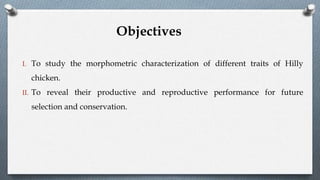 I. To study the morphometric characterization of different traits of Hilly
chicken.
II. To reveal their productive and reproductive performance for future
selection and conservation.
Objectives
 
