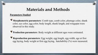 Parameters Studied
Morphometric parameters: Comb type, comb color, plumage color, shank
color, eye color, egg color, body length, shank length, and wingspan were
observed in this study.
Production parameters: Body weight at different ages were estimated.
Reproduction parameters: Egg weight, egg length, egg width, age at first
egg laying, body weight at first egg laying, hatchability (%) were measured.
Materials and Methods
 