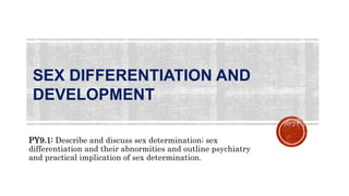 SEX DIFFERENTIATION AND
DEVELOPMENT
PY9.1: Describe and discuss sex determination; sex
differentiation and their abnormities and outline psychiatry
and practical implication of sex determination.
 