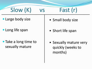 Slow (K)           vs         Fast (r)
 Large body size            • Small body size

 Long life span             • Short life span

 Take a long time to        • Sexually mature very
 sexually mature               quickly (weeks to
                               months)
 