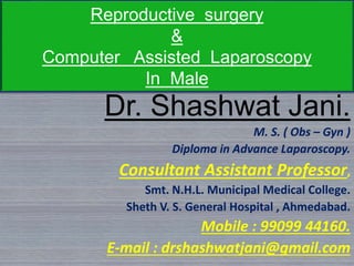 Reproductive surgery
&
Computer Assisted Laparoscopy
In Male
Dr. Shashwat Jani.
M. S. ( Obs – Gyn )
Diploma in Advance Laparoscopy.
Consultant Assistant Professor,
Smt. N.H.L. Municipal Medical College.
Sheth V. S. General Hospital , Ahmedabad.
Mobile : 99099 44160.
E-mail : drshashwatjani@gmail.com
 