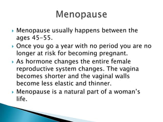 Menopause usually happens between the ages 45-55.Once you go a year with no period you are no longer at risk for becoming pregnant.As hormone changes the entire female reproductive system changes. The vagina becomes shorter and the vaginal walls become less elastic and thinner.Menopause is a natural part of a woman’s life.Menopause