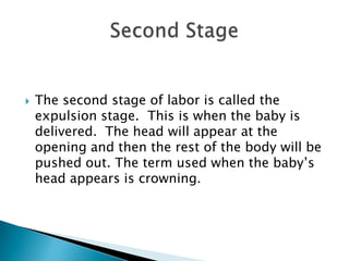 The second stage of labor is called the expulsion stage.  This is when the baby is delivered.  The head will appear at the opening and then the rest of the body will be pushed out. The term used when the baby’s head appears is crowning.Second Stage