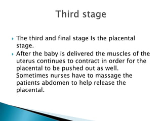 The third and final stage Is the placental stage.  After the baby is delivered the muscles of the uterus continues to contract in order for the placental to be pushed out as well. Sometimes nurses have to massage the patients abdomen to help release the placental.Third stage
