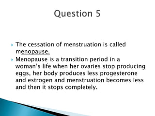 The cessation of menstruation is called menopause.Menopause is a transition period in a woman’s life when her ovaries stop producing eggs, her body produces less progesterone and estrogen and menstruation becomes less and then it stops completely.Question 5