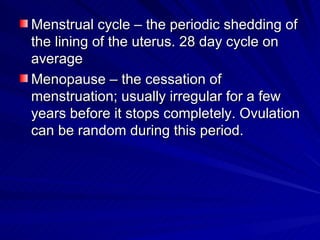 Menstrual cycle – the periodic shedding of the lining of the uterus. 28 day cycle on average Menopause – the cessation of menstruation; usually irregular for a few years before it stops completely. Ovulation can be random during this period. 