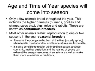 Age and Time of Year species will
        come into season
• Only a few animals breed throughout the year. This
  includes the higher primates (humans, gorillas and
  chimpanzees etc.), pigs, mice and rabbits. These are
  known as continuous breeders.
• Most other animals restrict reproduction to one or two
  seasons in the year-seasonal breeders
   – It means the young can be born at the time (usually spring)
     when feed is most abundant and temperatures are favourable.
   – It is also sensible to restrict the breeding season because
     courtship, mating, gestation and the rearing of young can
     exhaust the energy resources of an animal as well as make
     them more vulnerable to predators
 