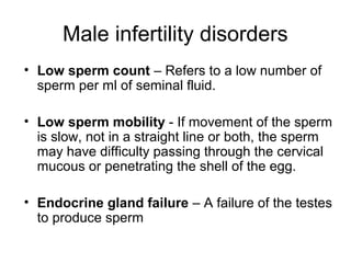 Male infertility disorders
• Low sperm count – Refers to a low number of
  sperm per ml of seminal fluid.

• Low sperm mobility - If movement of the sperm
  is slow, not in a straight line or both, the sperm
  may have difficulty passing through the cervical
  mucous or penetrating the shell of the egg.

• Endocrine gland failure – A failure of the testes
  to produce sperm
 
