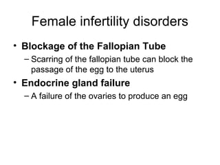 Female infertility disorders
• Blockage of the Fallopian Tube
  – Scarring of the fallopian tube can block the
    passage of the egg to the uterus
• Endocrine gland failure
  – A failure of the ovaries to produce an egg
 