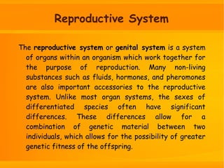 The reproductive system or genital system is a system
of organs within an organism which work together for
the purpose of reproduction. Many non-living
substances such as fluids, hormones, and pheromones
are also important accessories to the reproductive
system. Unlike most organ systems, the sexes of
differentiated species often have significant
differences. These differences allow for a
combination of genetic material between two
individuals, which allows for the possibility of greater
genetic fitness of the offspring.
Reproductive System
 
