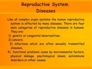 Reproductive System
Diseases
Like all complex organ systems the human reproductive
system is affected by many diseases. There are four
main categories of reproductive diseases in humans.
They are:
1) genetic or congenital abnormalities,
2) cancers,
3) infections which are often sexually transmitted
diseases,
4) functional problems cause by environmental factors,
physical damage, psychological issues, autoimmune
disorders or other causes.
 