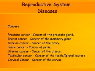 Reproductive System
Diseases
Cancers
Prostate cancer - Cancer of the prostate gland.
Breast cancer - Cancer of the mammary gland.
Ovarian cancer - Cancer of the ovary.
Penile cancer - Cancer of penis.
Uterine cancer - Cancer of the uterus.
Testicular cancer - Cancer of the testis/(plural:testes)
Cervical Cancer - Cancer of the cervix.
 