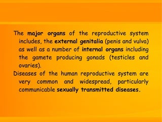 The major organs of the reproductive system
includes, the external genitalia (penis and vulva)
as well as a number of internal organs including
the gamete producing gonads (testicles and
ovaries).
Diseases of the human reproductive system are
very common and widespread, particularly
communicable sexually transmitted diseases.
 