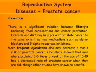 Reproductive System
Diseases - Prostate cancer
Prevention
There is a significant relation between lifestyle
(including food consumption) and cancer prevention.
Exercise and diet may help prevent prostate cancer to
the same extent as may medications such as alpha-
blockers and 5-alpha-reductase inhibitors.
More frequent ejaculation also may decrease a man's
risk of prostate cancer. One study showed that men
who ejaculated 3-5 times a week at the age of 15-19
had a decreased rate of prostate cancer when they
are old, though other studies have shown no benefit.
 