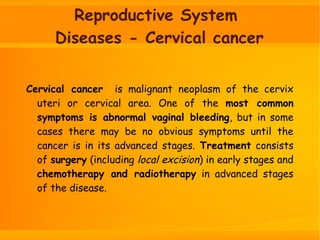 Reproductive System
Diseases - Cervical cancer
Cervical cancer is malignant neoplasm of the cervix
uteri or cervical area. One of the most common
symptoms is abnormal vaginal bleeding, but in some
cases there may be no obvious symptoms until the
cancer is in its advanced stages. Treatment consists
of surgery (including local excision) in early stages and
chemotherapy and radiotherapy in advanced stages
of the disease.
 