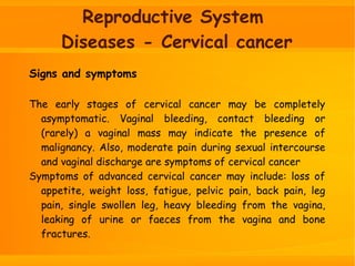 Reproductive System
Diseases - Cervical cancer
Signs and symptoms
The early stages of cervical cancer may be completely
asymptomatic. Vaginal bleeding, contact bleeding or
(rarely) a vaginal mass may indicate the presence of
malignancy. Also, moderate pain during sexual intercourse
and vaginal discharge are symptoms of cervical cancer
Symptoms of advanced cervical cancer may include: loss of
appetite, weight loss, fatigue, pelvic pain, back pain, leg
pain, single swollen leg, heavy bleeding from the vagina,
leaking of urine or faeces from the vagina and bone
fractures.
 