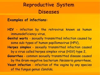 Reproductive System
Diseases
Examples of infections:
HIV - infection by the retrovirus known as human
immunodeficiency virus,
Genital warts - sexually transmitted infection caused by
some sub-types of human papillomavirus (HPV),
Herpes simplex - sexually transmitted infection caused
by a virus called herpes simplex virus (HSV) type 2,
Gonorrhea - common sexually transmitted disease caused
by the Gram-negative bacterium Neisseria gonorrheae,
Yeast infection - infection of the vagina by any species
of the fungus genus Candida,
 