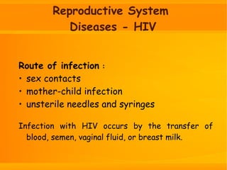 Reproductive System
Diseases - HIV
Route of infection :
• sex contacts
• mother-child infection
• unsterile needles and syringes
Infection with HIV occurs by the transfer of
blood, semen, vaginal fluid, or breast milk.
 