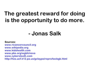 The greatest reward for doing
is the opportunity to do more.
- Jonas Salk
Sources:
www.ricancercouncil.org
www.wikipedia.org
www.kidshealth.com
www.pbs.org/wgbh/nova
www.cybersleuth.com
http://hes.ucf.k12.pa.us/gclaypo/repro/tocbgb.html
 