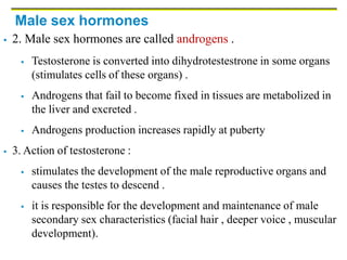 Male sex hormones
 2. Male sex hormones are called androgens .
 Testosterone is converted into dihydrotestestrone in some organs
(stimulates cells of these organs) .
 Androgens that fail to become fixed in tissues are metabolized in
the liver and excreted .
 Androgens production increases rapidly at puberty
 3. Action of testosterone :
 stimulates the development of the male reproductive organs and
causes the testes to descend .
 it is responsible for the development and maintenance of male
secondary sex characteristics (facial hair , deeper voice , muscular
development).
 