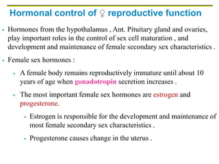 Hormonal control of ♀ reproductive function
 Hormones from the hypothalamus , Ant. Pituitary gland and ovaries,
play important roles in the control of sex cell maturation , and
development and maintenance of female secondary sex characteristics .
 Female sex hormones :
 A female body remains reproductively immature until about 10
years of age when gonadotropin secretion increases .
 The most important female sex hormones are estrogen and
progesterone.
 Estrogen is responsible for the development and maintenance of
most female secondary sex characteristics .
 Progesterone causes change in the uterus .
 