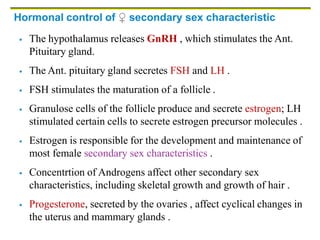 Hormonal control of ♀ secondary sex characteristic
 The hypothalamus releases GnRH , which stimulates the Ant.
Pituitary gland.
 The Ant. pituitary gland secretes FSH and LH .
 FSH stimulates the maturation of a follicle .
 Granulose cells of the follicle produce and secrete estrogen; LH
stimulated certain cells to secrete estrogen precursor molecules .
 Estrogen is responsible for the development and maintenance of
most female secondary sex characteristics .
 Concentrtion of Androgens affect other secondary sex
characteristics, including skeletal growth and growth of hair .
 Progesterone, secreted by the ovaries , affect cyclical changes in
the uterus and mammary glands .
 
