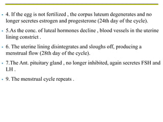  4. If the egg is not fertilized , the corpus luteum degenerates and no
longer secretes estrogen and progesterone (24th day of the cycle).
 5.As the conc. of luteal hormones decline , blood vessels in the uterine
lining constrict .
 6. The uterine lining disintegrates and sloughs off, producing a
menstrual flow (28th day of the cycle).
 7.The Ant. pituitary gland , no longer inhibited, again secretes FSH and
LH .
 9. The menstrual cycle repeats .
 