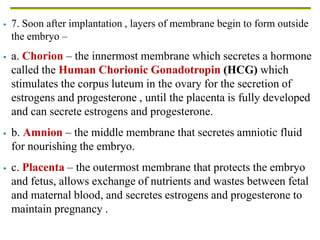  7. Soon after implantation , layers of membrane begin to form outside
the embryo –
 a. Chorion – the innermost membrane which secretes a hormone
called the Human Chorionic Gonadotropin (HCG) which
stimulates the corpus luteum in the ovary for the secretion of
estrogens and progesterone , until the placenta is fully developed
and can secrete estrogens and progesterone.
 b. Amnion – the middle membrane that secretes amniotic fluid
for nourishing the embryo.
 c. Placenta – the outermost membrane that protects the embryo
and fetus, allows exchange of nutrients and wastes between fetal
and maternal blood, and secretes estrogens and progesterone to
maintain pregnancy .
 