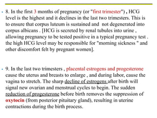  8. In the first 3 months of pregnancy (or "first trimester") , HCG
level is the highest and it declines in the last two trimesters. This is
to ensure that corpus luteum is sustained and not degenerated into
corpus albicans . [HCG is secreted by renal tubules into urine ,
allowing pregnancy to be tested positive in a typical pregnancy test .
the high HCG level may be responsible for "morning sickness " and
other discomfort felt by pregnant women].
 9. In the last two trimesters , placental estrogens and progesterone
cause the uterus and breasts to enlarge , and during labor, cause the
vagina to stretch. The sharp decline of estrogens after birth will
signal new ovarian and menstrual cycles to begin. The sudden
reduction of progesterone before birth removes the suppression of
oxytocin (from posterior pituitary gland), resulting in uterine
contractions during the birth process.
 