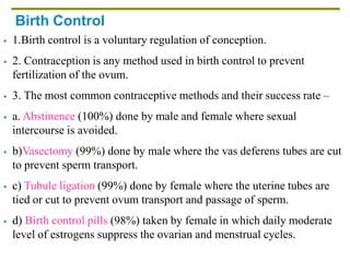 Birth Control
 1.Birth control is a voluntary regulation of conception.
 2. Contraception is any method used in birth control to prevent
fertilization of the ovum.
 3. The most common contraceptive methods and their success rate –
 a. Abstinence (100%) done by male and female where sexual
intercourse is avoided.
 b)Vasectomy (99%) done by male where the vas deferens tubes are cut
to prevent sperm transport.
 c) Tubule ligation (99%) done by female where the uterine tubes are
tied or cut to prevent ovum transport and passage of sperm.
 d) Birth control pills (98%) taken by female in which daily moderate
level of estrogens suppress the ovarian and menstrual cycles.
 