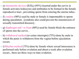  e) intrauterine devices (IUDS) (95%) inserted under the cervix in
female activates leukocytes and antibodies to be formed in the female
reproductive tract , preventing sperm from entering the uterine tubes .
 f) condom (90%) used by male or female is impermeable to sperm
during ejaculation . [condoms also could prevent the transmission of
sexually transmitted diseases] .
 g) diaphragm and / or foam (80%) used by female block the entrance
of sperm into the cervix .
 h) withdrawal method (or coitus interrupts) (75%) done by male in
which the penis is withdrawn from the vagina before ejaculation
occurs.
 i) Rhythm method (75%) done by female where sexual intercourse is
performed only before ovulation and about a week after ovulation
occurs , there are three ways to time ovulation.
 