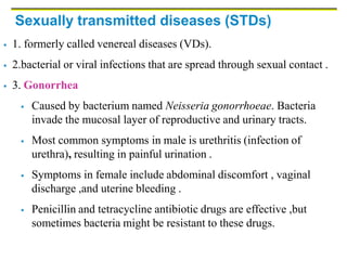 Sexually transmitted diseases (STDs)
 1. formerly called venereal diseases (VDs).
 2.bacterial or viral infections that are spread through sexual contact .
 3. Gonorrhea
 Caused by bacterium named Neisseria gonorrhoeae. Bacteria
invade the mucosal layer of reproductive and urinary tracts.
 Most common symptoms in male is urethritis (infection of
urethra), resulting in painful urination .
 Symptoms in female include abdominal discomfort , vaginal
discharge ,and uterine bleeding .
 Penicillin and tetracycline antibiotic drugs are effective ,but
sometimes bacteria might be resistant to these drugs.
 